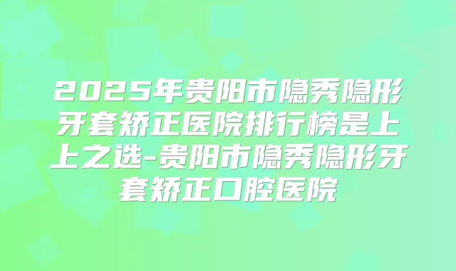 2025年贵阳市隐秀隐形牙套矫正医院排行榜是上上之选-贵阳市隐秀隐形牙套矫正口腔医院