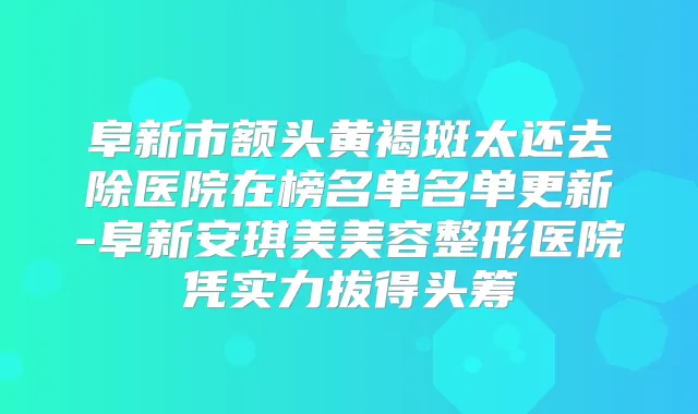 阜新市额头黄褐斑太还去除医院在榜名单名单更新-阜新安琪美美容整形医院凭实力拔得头筹