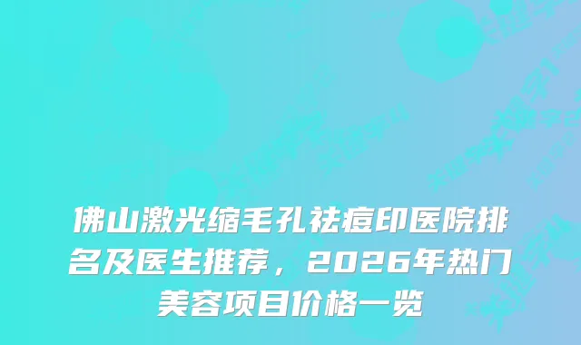 佛山激光缩毛孔祛痘印医院排名及医生推荐，2026年热门美容项目价格一览