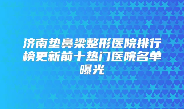 济南垫鼻梁整形医院排行榜更新前十热门医院名单曝光