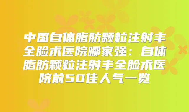 中国自体脂肪颗粒注射丰全脸术医院哪家强：自体脂肪颗粒注射丰全脸术医院前50佳人气一览