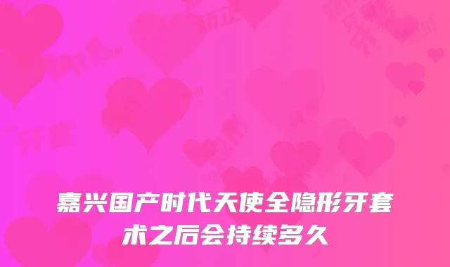 嘉兴国产时代天使全隐形牙套术之后会持续多久