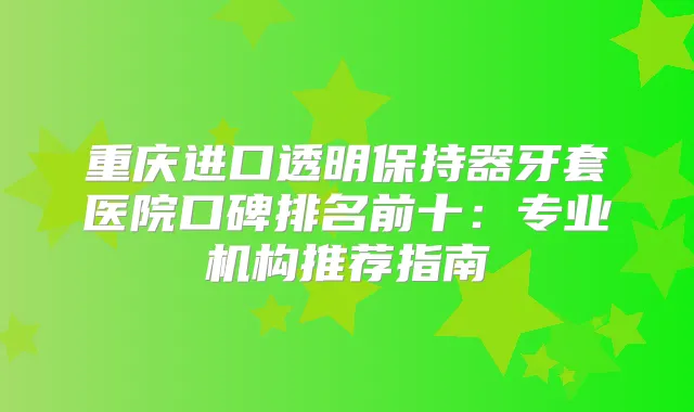 重庆进口透明保持器牙套医院口碑排名前十：专业机构推荐指南