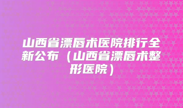 山西省漂唇术医院排行全新公布（山西省漂唇术整形医院）