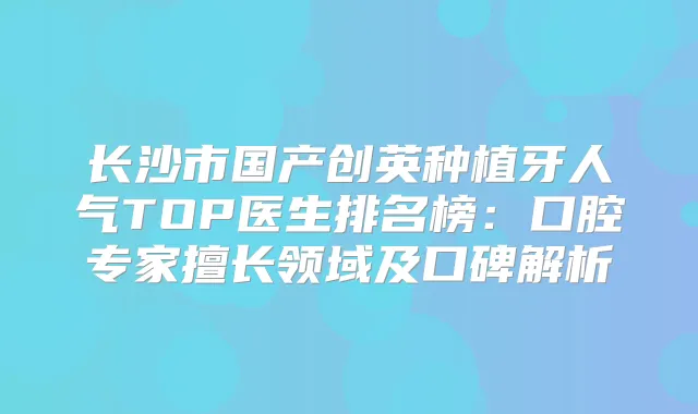 长沙市国产创英种植牙人气TOP医生排名榜：口腔专家擅长领域及口碑解析
