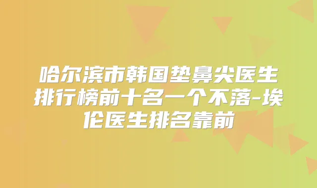 哈尔滨市韩国垫鼻尖医生排行榜前十名一个不落-埃伦医生排名靠前
