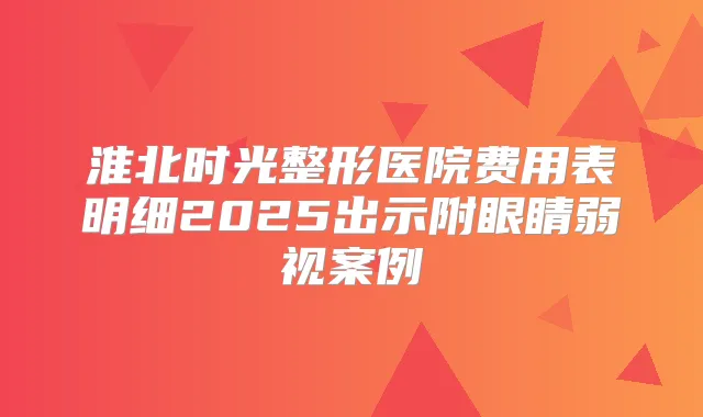 淮北时光整形医院费用表明细2025出示附眼睛弱视案例
