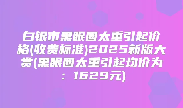 白银市黑眼圈太重引起价格(收费标准)2025新版大赏(黑眼圈太重引起均价为：1629元)