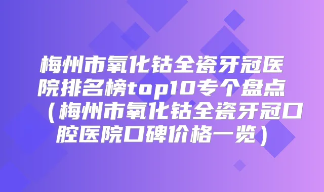梅州市氧化钴全瓷牙冠医院排名榜top10专个盘点(梅州市氧化钴全瓷牙冠口腔医院口碑价格一览)