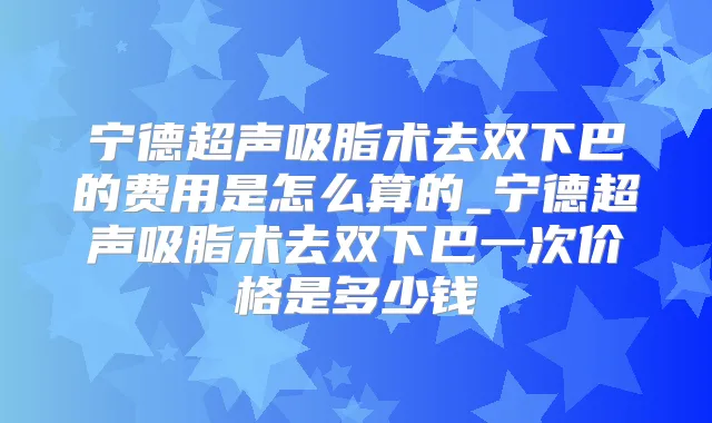 宁德超声吸脂术去双下巴的费用是怎么算的_宁德超声吸脂术去双下巴一次价格是多少钱
