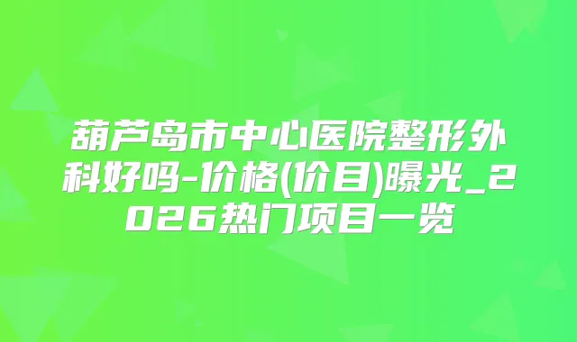 葫芦岛市中心医院整形外科好吗-价格(价目)曝光_2026热门项目一览