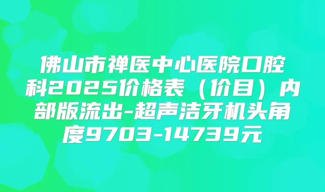 佛山市禅医中心医院口腔科2025价格表(价目)内部版流出-超声洁牙机头角度9703-14739元