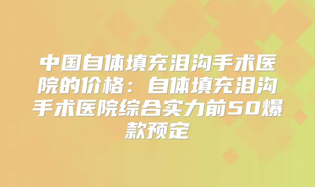 中国自体填充泪沟手术医院的价格：自体填充泪沟手术医院综合实力前50爆款预定