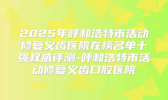 2025年呼和浩特市活动修复义齿医院在榜名单十强评测-呼和浩特市活动修复义齿口腔医院