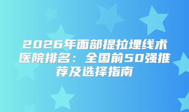 2026年面部提拉埋线术医院排名:全国前50强推荐及选择指南