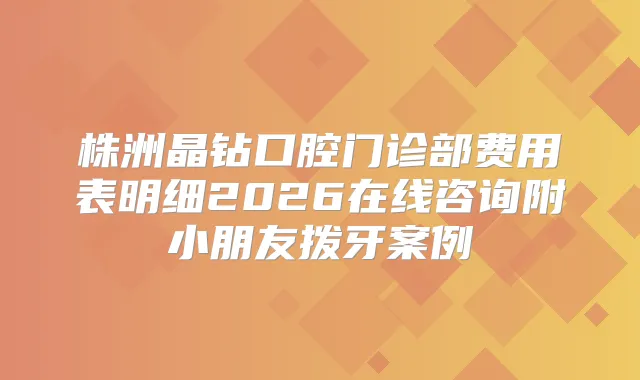 株洲晶钻口腔门诊部费用表明细2026在线咨询附小朋友拨牙案例
