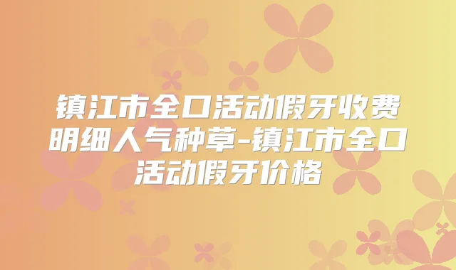 镇江市全口活动假牙收费明细人气种草-镇江市全口活动假牙价格