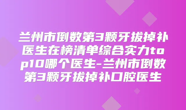 兰州市倒数第3颗牙拔掉补医生在榜清单综合实力top10哪个医生-兰州市倒数第3颗牙拔掉补口腔医生