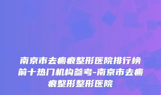 南京市去瘢痕整形医院排行榜前十热门机构参考-南京市去瘢痕整形整形医院