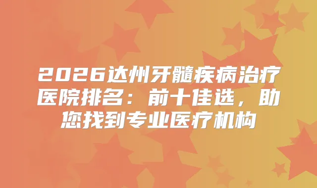 2026达州牙髓疾病医院排名：前十佳选，助您找到专业医疗机构