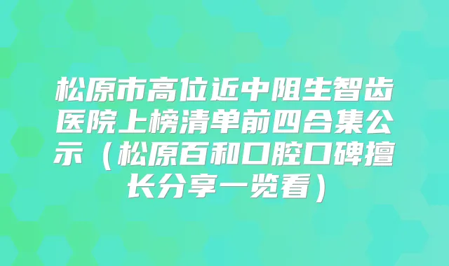 松原市高位近中阻生智齿医院上榜清单前四合集公示（松原百和口腔口碑擅长分享一览看）