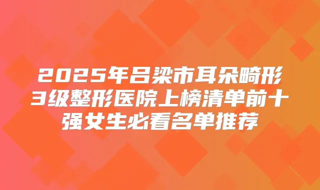 2025年吕梁市耳朵畸形3级整形医院上榜清单前十强女生必看名单推荐