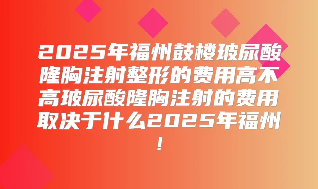2025年福州鼓楼玻尿酸隆胸注射整形的费用高不高玻尿酸隆胸注射的费用取决于什么2025年福州!