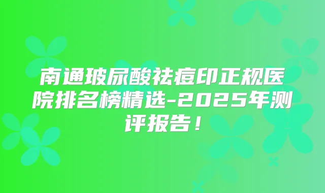 南通玻尿酸祛痘印正规医院排名榜精选-2025年测评报告！