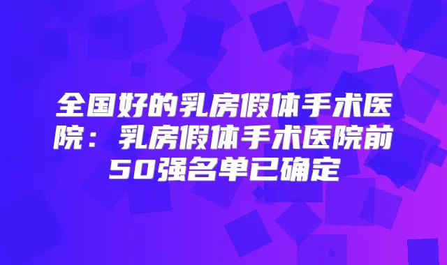 全国好的乳房假体手术医院：乳房假体手术医院前50强名单已确定