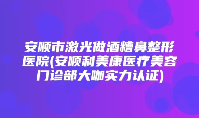 安顺市激光做酒糟鼻整形医院(安顺利美康医疗美容门诊部大咖实力认证)