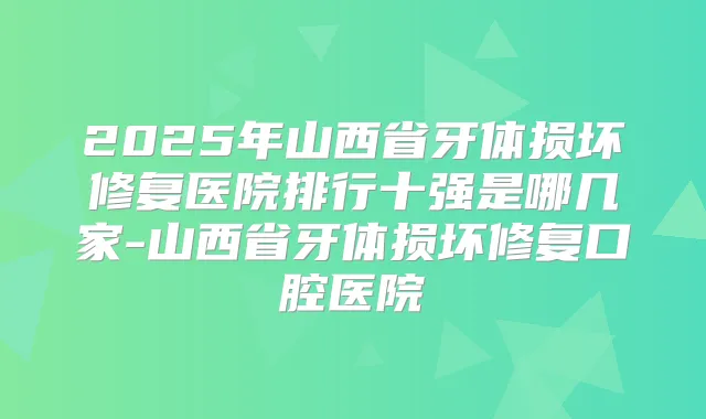2025年山西省牙体损坏修复医院排行十强是哪几家-山西省牙体损坏修复口腔医院