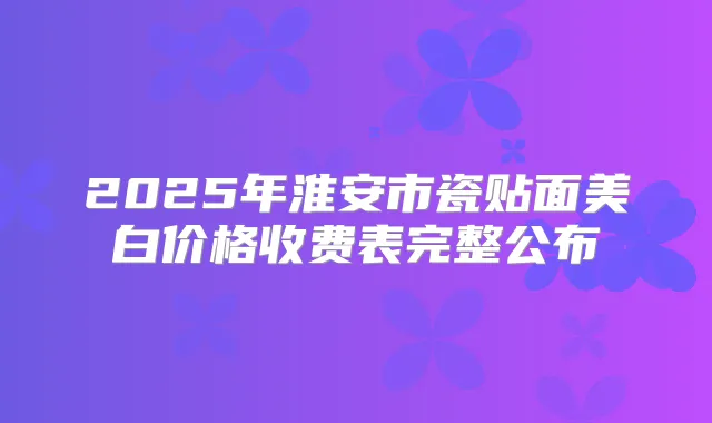 2025年淮安市瓷贴面美白价格收费表完整公布