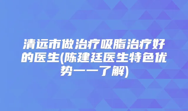 清远市做吸脂好的医生(陈建廷医生特色优势一一了解)