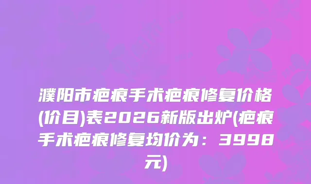 濮阳市疤痕手术疤痕修复价格(价目)表2026新版出炉(疤痕手术疤痕修复均价为：3998元)