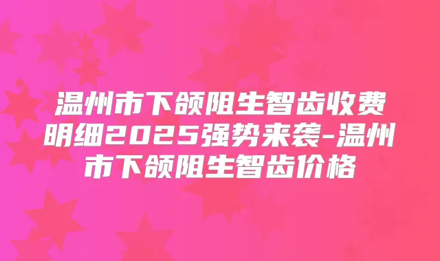 温州市下颌阻生智齿收费明细2025强势来袭-温州市下颌阻生智齿价格