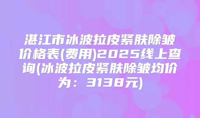 湛江市冰波拉皮紧肤除皱价格表(费用)2025线上查询(冰波拉皮紧肤除皱均价为：3138元)