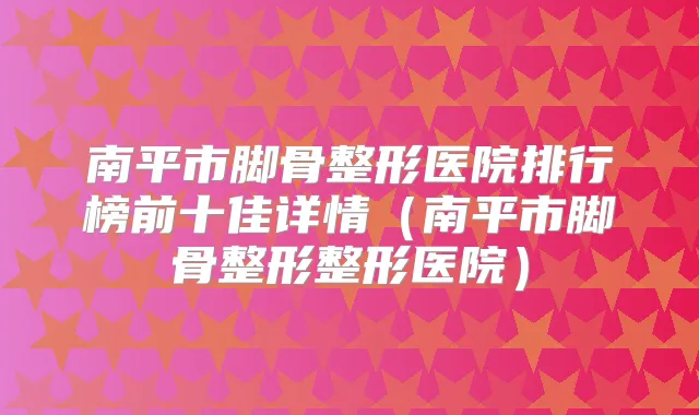 南平市脚骨整形医院排行榜前十佳详情（南平市脚骨整形整形医院）