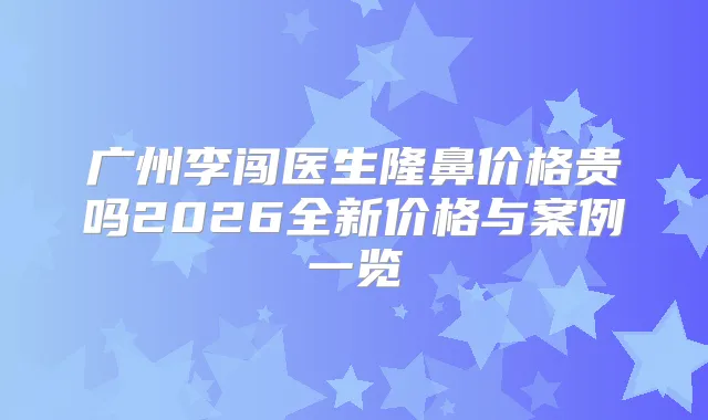 广州李闯医生隆鼻价格贵吗2026全新价格与案例一览
