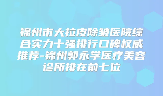 锦州市大拉皮除皱医院综合实力十强排行口碑推荐-锦州郭永学医疗美容诊所排在前七位