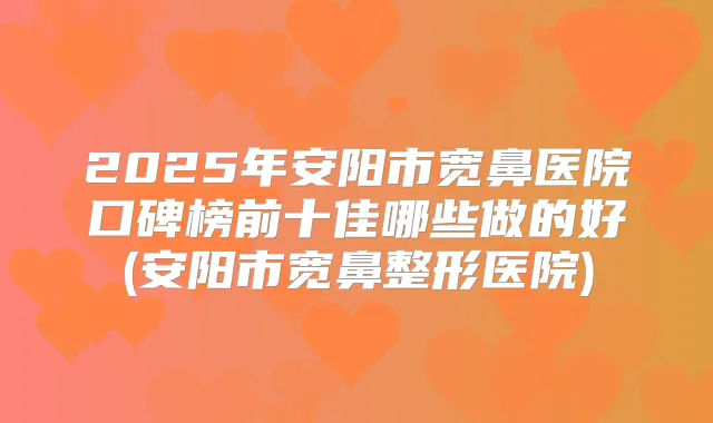 2025年安阳市宽鼻医院口碑榜前十佳哪些做的好(安阳市宽鼻整形医院)