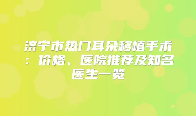 济宁市热门耳朵移植手术：价格、医院推荐及知名医生一览