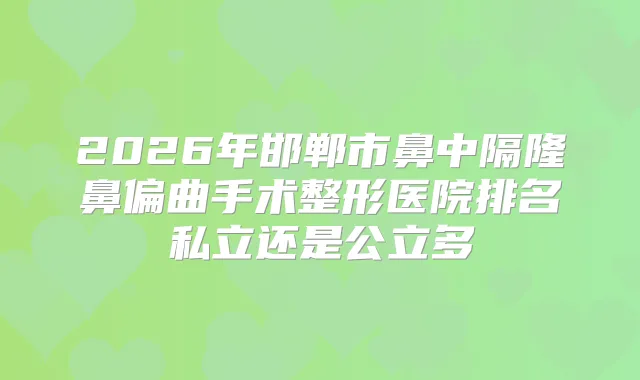 2026年邯郸市鼻中隔隆鼻偏曲手术整形医院排名私立还是公立多