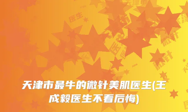 天津市牛的微针美肌医生(王成毅医生不看后悔)