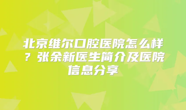 北京维尔口腔医院怎么样？张余新医生简介及医院信息分享