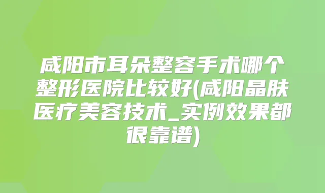 咸阳市耳朵整容手术哪个整形医院比较好(咸阳晶肤医疗美容技术_实例效果都很靠谱)