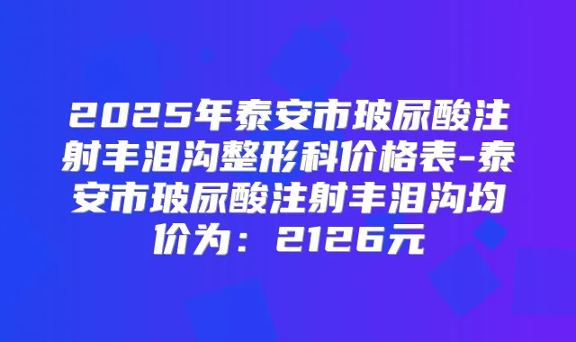 2025年泰安市玻尿酸注射丰泪沟整形科价格表-泰安市玻尿酸注射丰泪沟均价为：2126元