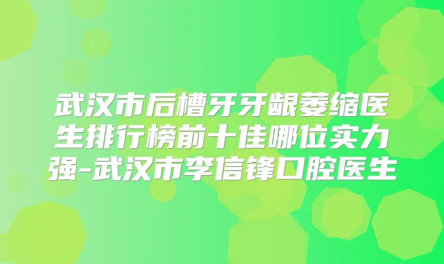 武汉市后槽牙牙龈萎缩医生排行榜前十佳哪位实力强-武汉市李信锋口腔医生