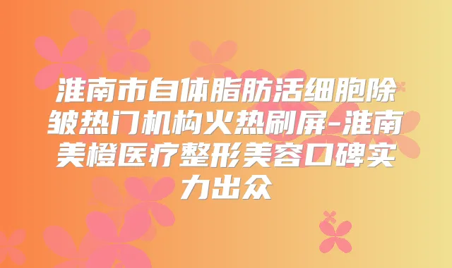 淮南市自体脂肪活细胞除皱热门机构火热刷屏-淮南美橙医疗整形美容口碑实力出众