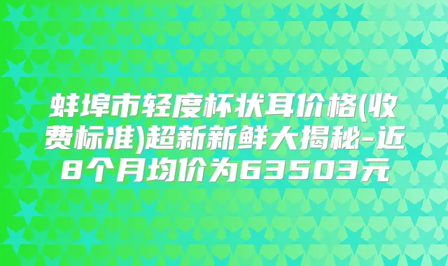 蚌埠市轻度杯状耳价格(收费标准)超新新鲜大揭秘-近8个月均价为63503元