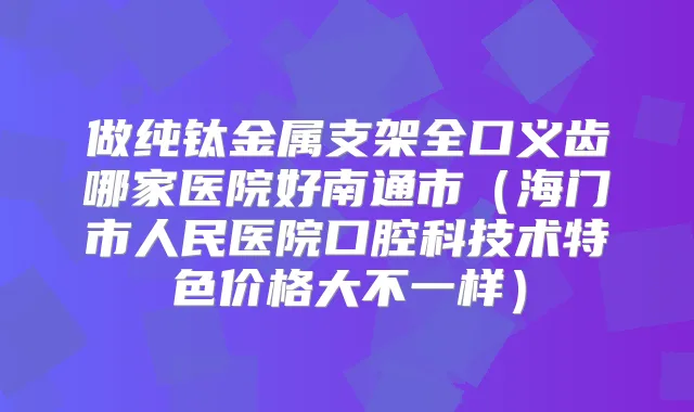 做纯钛金属支架全口义齿哪家医院好南通市（海门市人民医院口腔科技术特色价格大不一样）